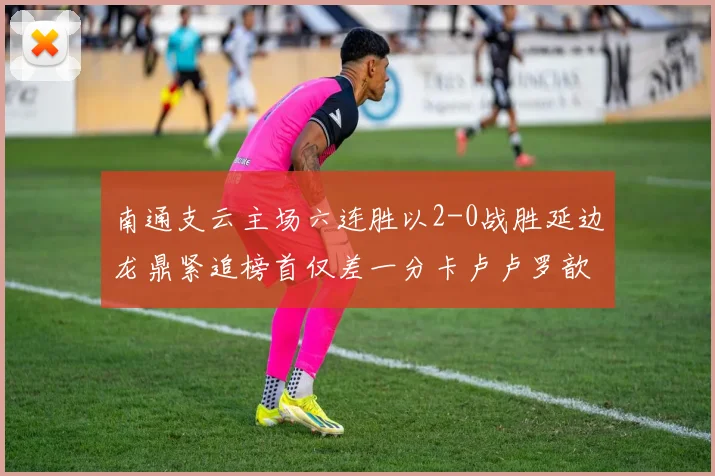 南通支云主场六连胜以2-0战胜延边龙鼎紧追榜首仅差一分卡卢卢罗歆破门助力