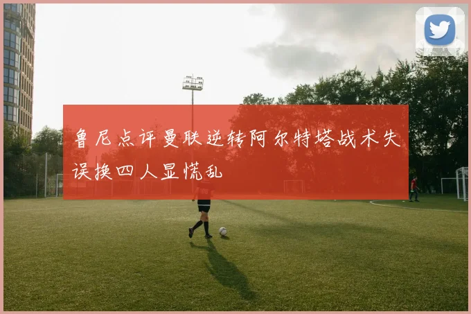 鲁尼点评曼联逆转阿尔特塔战术失误换四人显慌乱