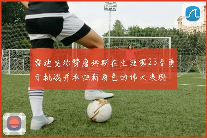 雷迪克称赞詹姆斯在生涯第23季勇于挑战并承担新角色的伟大表现