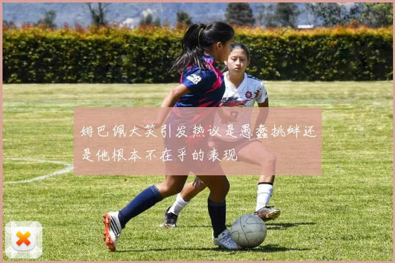姆巴佩大笑引发热议是愚蠢挑衅还是他根本不在乎的表现