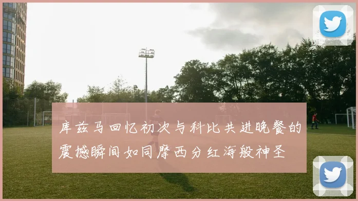 库兹马回忆初次与科比共进晚餐的震撼瞬间如同摩西分红海般神圣