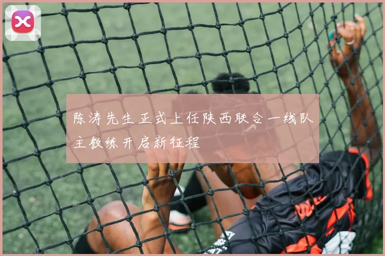 陈涛先生正式上任陕西联合一线队主教练开启新征程