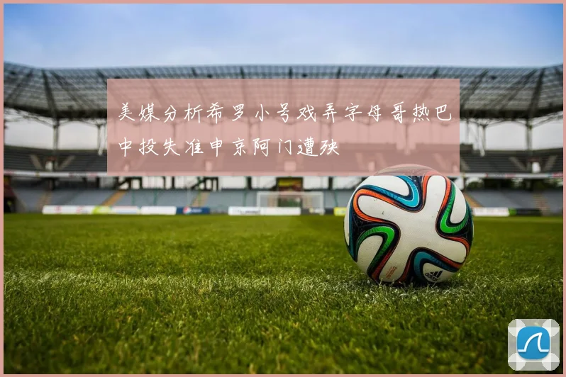 美媒分析希罗小号戏弄字母哥热巴中投失准申京阿门遭殃