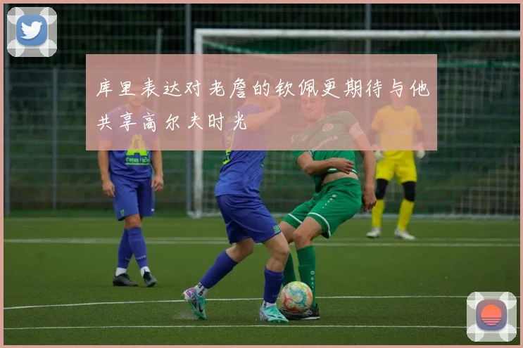 库里表达对老詹的钦佩更期待与他共享高尔夫时光