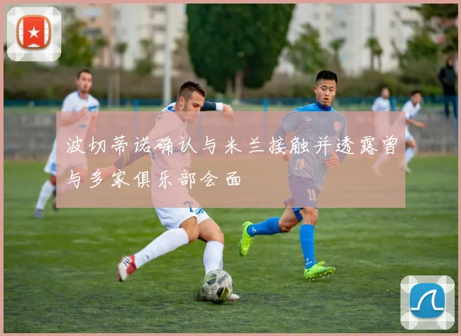 波切蒂诺确认与米兰接触并透露曾与多家俱乐部会面