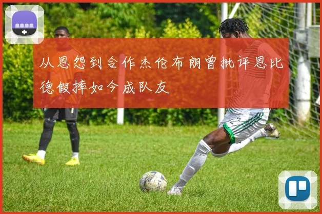 从恩怨到合作杰伦布朗曾批评恩比德假摔如今成队友