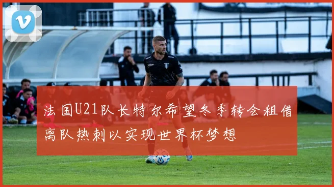 法国U21队长特尔希望冬季转会租借离队热刺以实现世界杯梦想