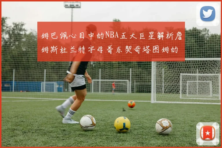 姆巴佩心目中的NBA五大巨星解析詹姆斯杜兰特字母哥东契奇塔图姆的独特魅力