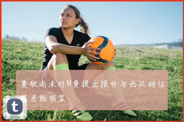 曼联尚未对M费提出报价与西汉姆估值差距明显