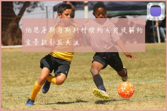 伯恩茅斯与斯科特续约或将设解约金条款引发关注
