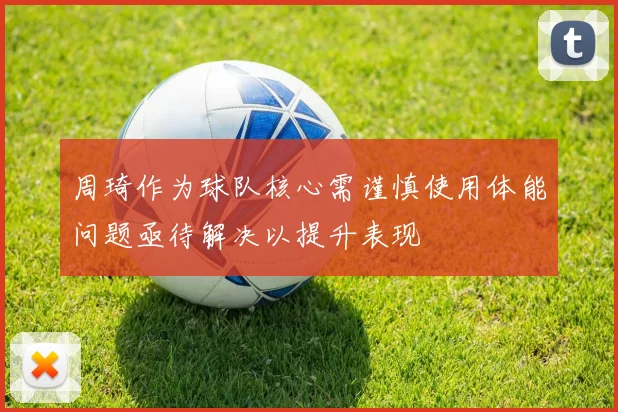 周琦作为球队核心需谨慎使用体能问题亟待解决以提升表现