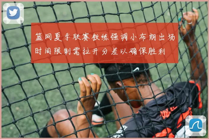 篮网夏季联赛教练强调小布朗出场时间限制需拉开分差以确保胜利