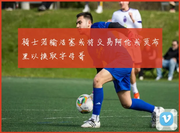 骑士若输活塞或将交易阿伦或莫布里以换取字母哥