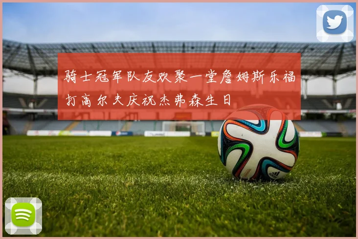 骑士冠军队友欢聚一堂詹姆斯乐福打高尔夫庆祝杰弗森生日