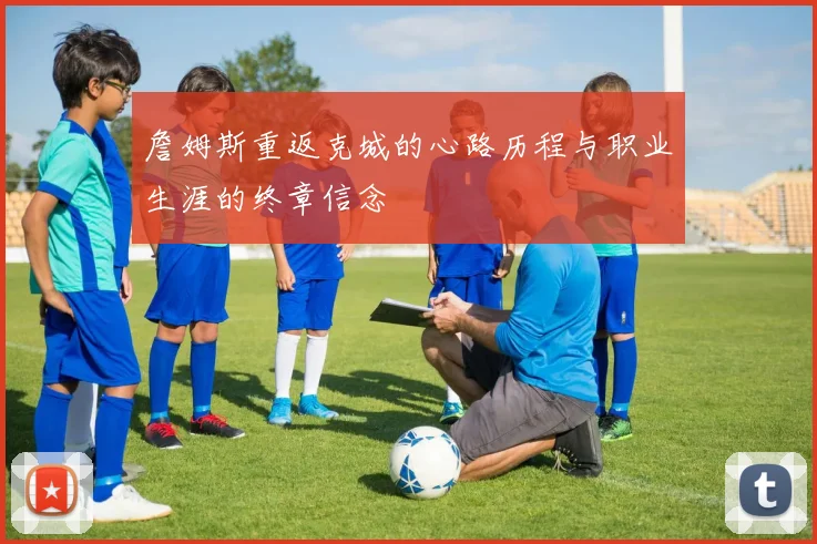 詹姆斯重返克城的心路历程与职业生涯的终章信念