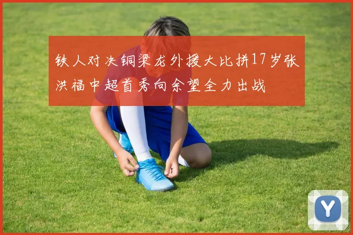 铁人对决铜梁龙外援大比拼17岁张洪福中超首秀向余望全力出战
