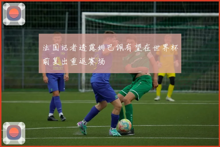法国记者透露姆巴佩有望在世界杯前复出重返赛场