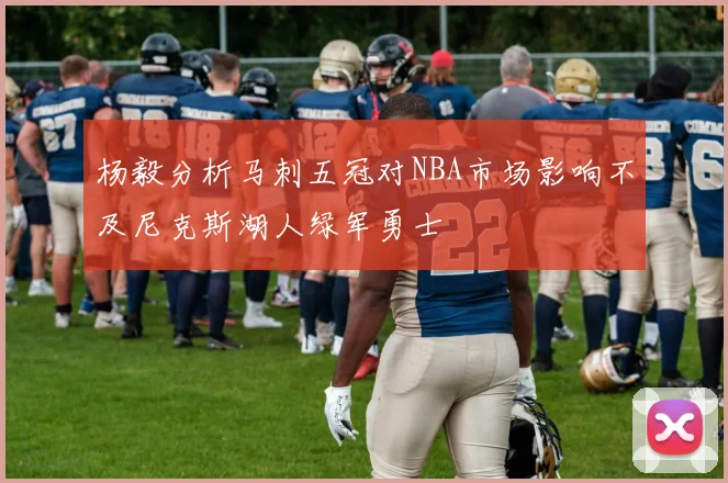 杨毅分析马刺五冠对NBA市场影响不及尼克斯湖人绿军勇士