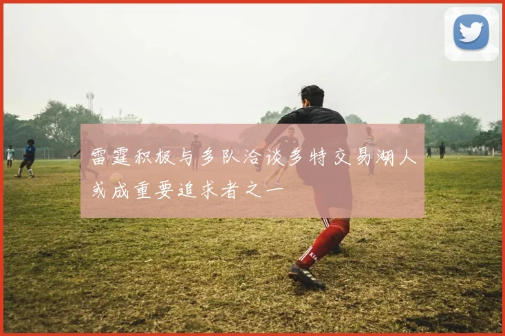 雷霆积极与多队洽谈多特交易湖人或成重要追求者之一