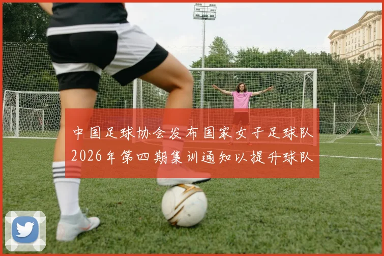 中国足球协会发布国家女子足球队2026年第四期集训通知以提升球队实力和备战水平