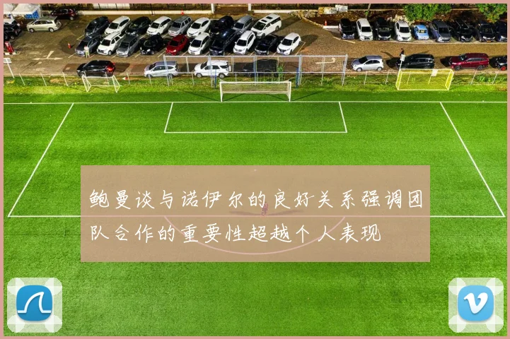 鲍曼谈与诺伊尔的良好关系强调团队合作的重要性超越个人表现
