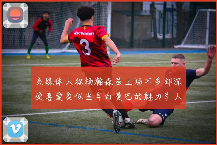 美媒体人称杨瀚森虽上场不多却深受喜爱类似当年白曼巴的魅力引人瞩目