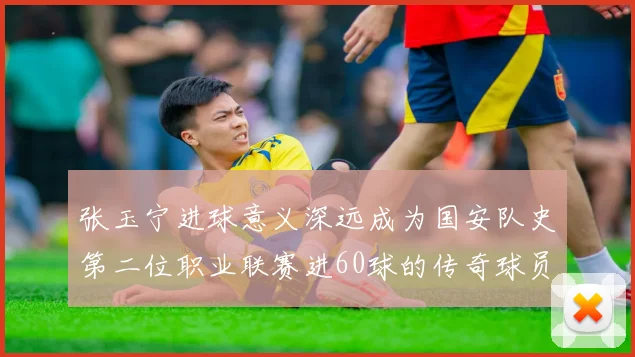 张玉宁进球意义深远成为国安队史第二位职业联赛进60球的传奇球员