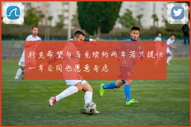 科克希望与马竞续约两年若只提供一年合同也愿意考虑