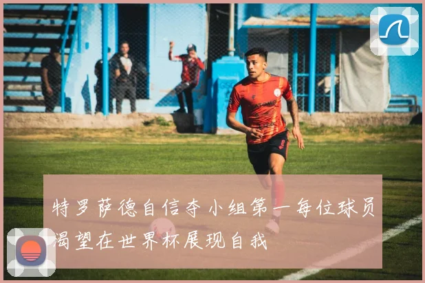 特罗萨德自信夺小组第一每位球员渴望在世界杯展现自我