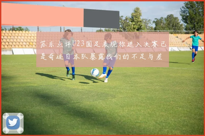 苏东点评U23国足表现称进入决赛已是奇迹日本队暴露我们的不足与差距
