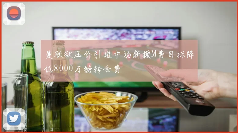 曼联欲压价引进中场新援M费目标降低8000万镑转会费