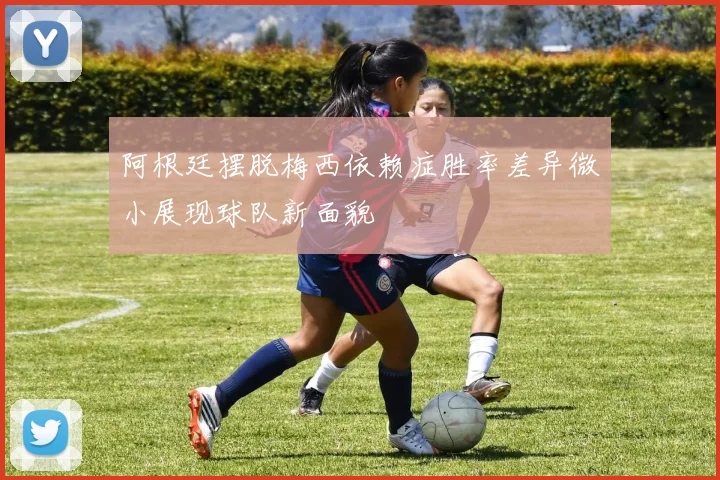 阿根廷摆脱梅西依赖症胜率差异微小展现球队新面貌